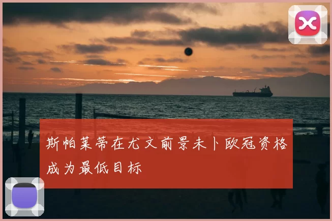 斯帕莱蒂在尤文前景未卜欧冠资格成为最低目标