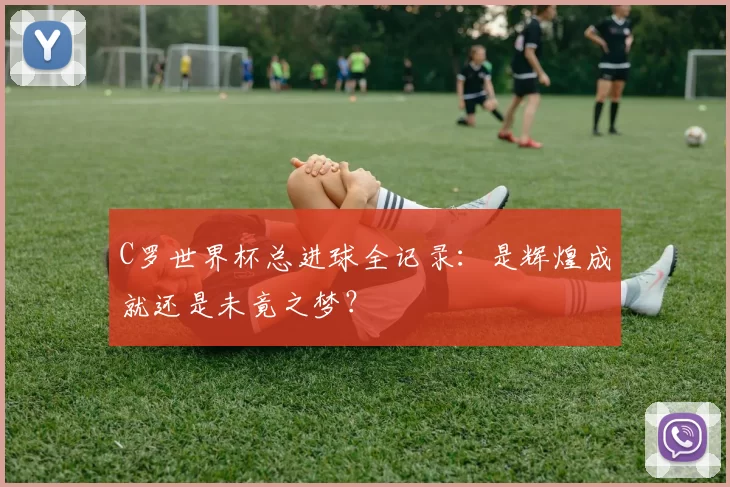 C罗世界杯总进球全记录：是辉煌成就还是未竟之梦？