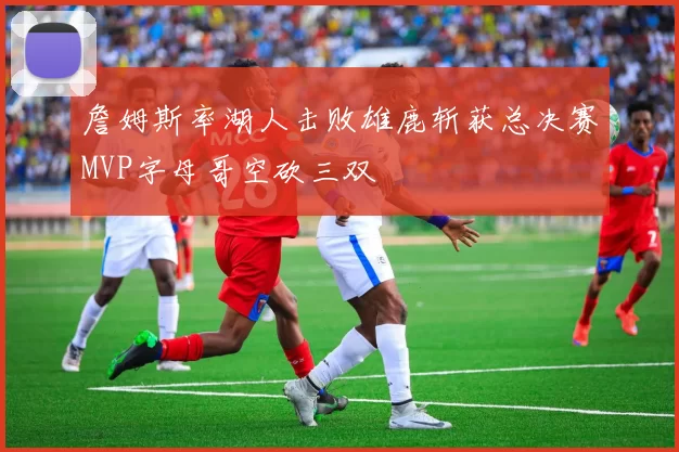 詹姆斯率湖人击败雄鹿斩获总决赛MVP字母哥空砍三双