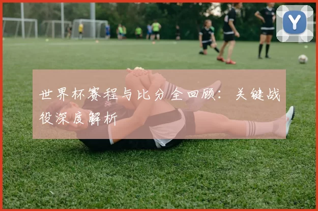 世界杯赛程与比分全回顾：关键战役深度解析