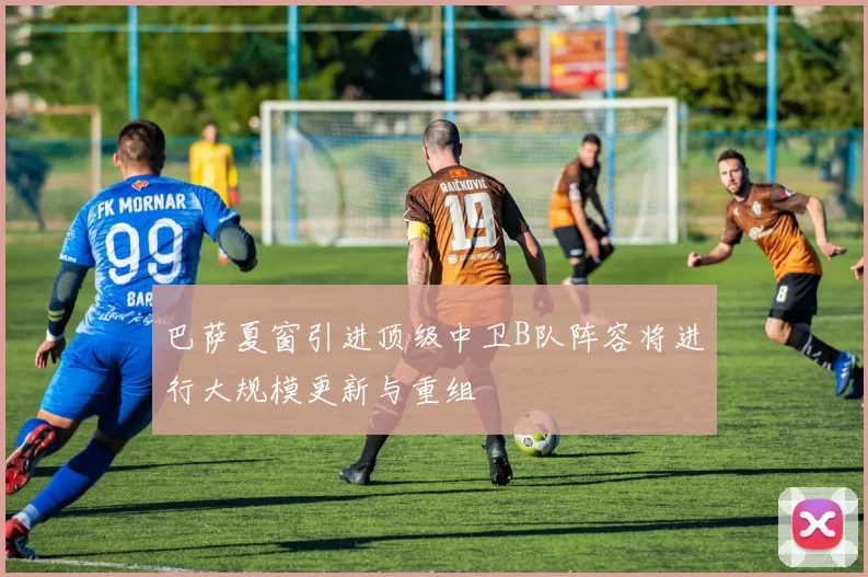 巴萨夏窗引进顶级中卫B队阵容将进行大规模更新与重组