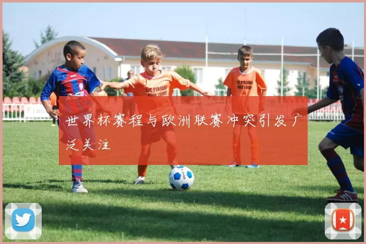 世界杯赛程与欧洲联赛冲突引发广泛关注