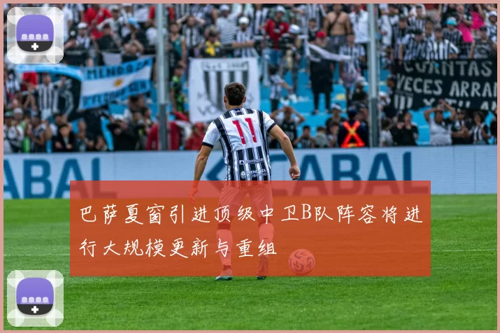 巴萨夏窗引进顶级中卫B队阵容将进行大规模更新与重组